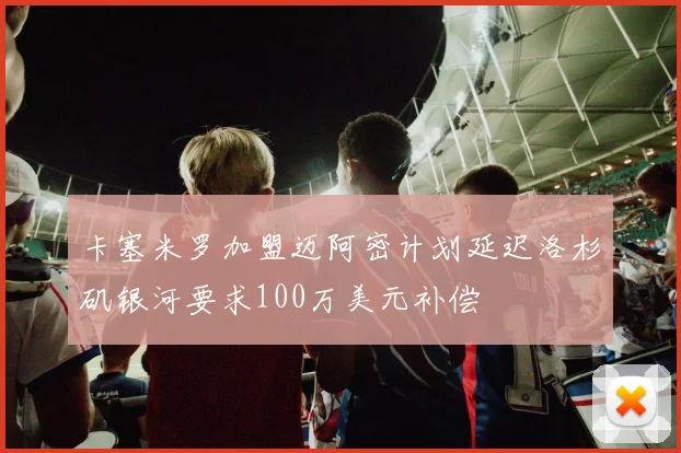 卡塞米罗加盟迈阿密计划延迟洛杉矶银河要求100万美元补偿