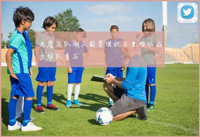 老詹离队湖人前景堪忧东里难以成为球队基石