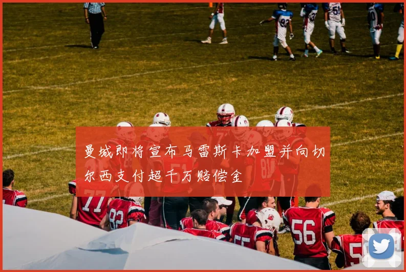 曼城即将宣布马雷斯卡加盟并向切尔西支付超千万赔偿金