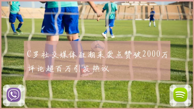 C罗社交媒体狂潮来袭点赞破2000万评论超百万引发热议