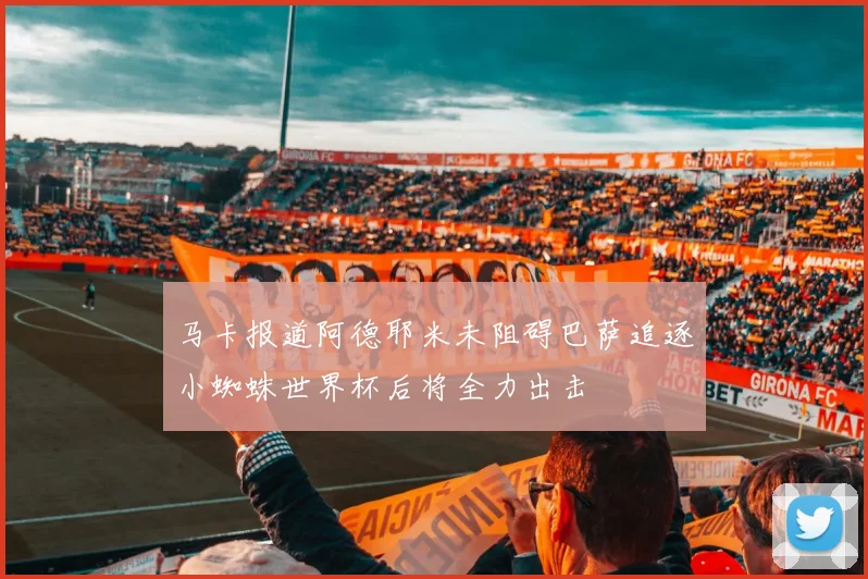 马卡报道阿德耶米未阻碍巴萨追逐小蜘蛛世界杯后将全力出击