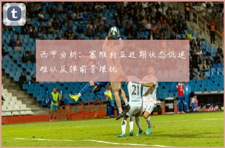 西甲分析：塞维利亚近期状态低迷难以反弹前景堪忧