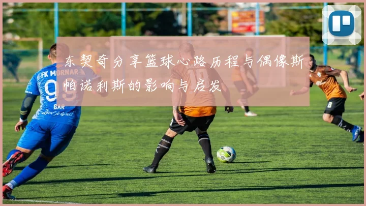 东契奇分享篮球心路历程与偶像斯帕诺利斯的影响与启发