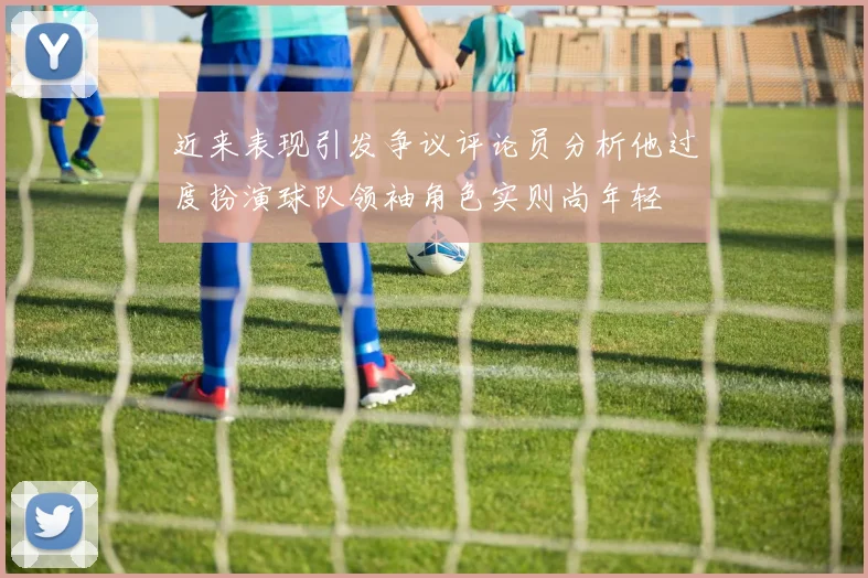 近来表现引发争议评论员分析他过度扮演球队领袖角色实则尚年轻