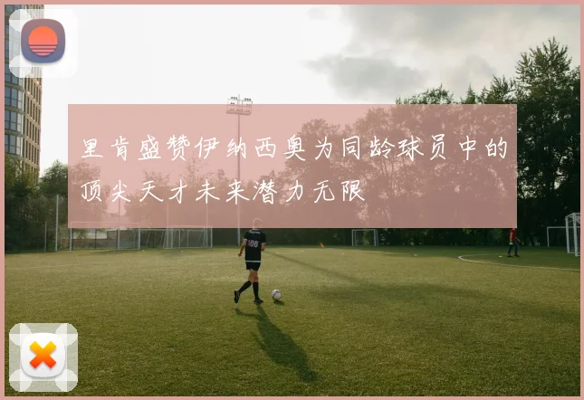 里肯盛赞伊纳西奥为同龄球员中的顶尖天才未来潜力无限