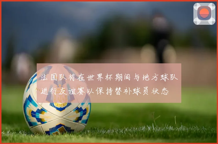 法国队将在世界杯期间与地方球队进行友谊赛以保持替补球员状态