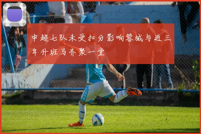 中超七队未受扣分影响蓉城与近三年升班马齐聚一堂