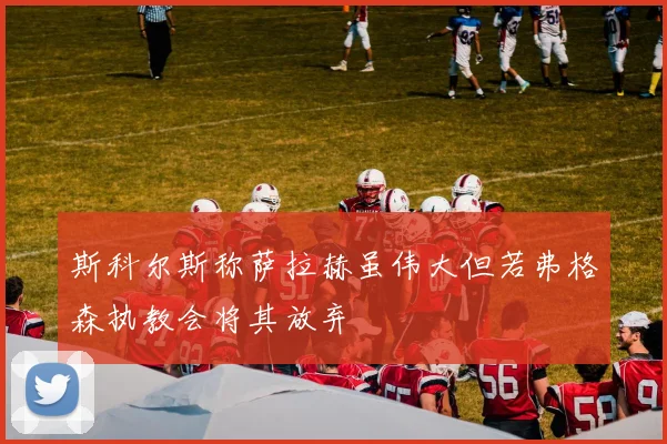 斯科尔斯称萨拉赫虽伟大但若弗格森执教会将其放弃