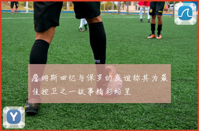 詹姆斯回忆与保罗的友谊称其为最佳控卫之一故事精彩纷呈