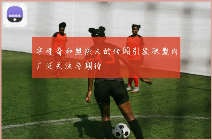字母哥加盟热火的传闻引发联盟内广泛关注与期待
