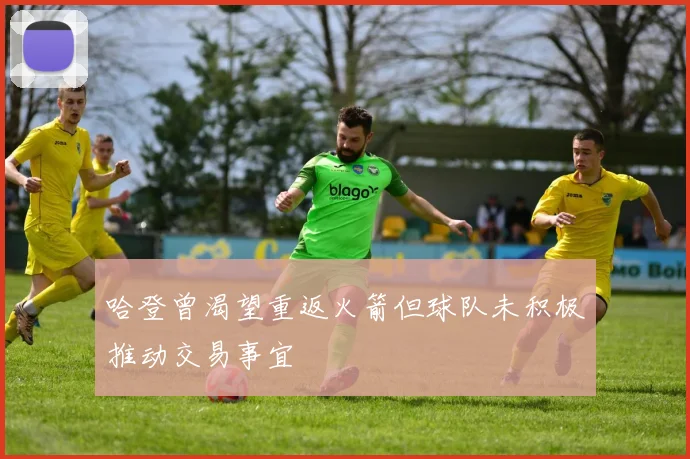 哈登曾渴望重返火箭但球队未积极推动交易事宜