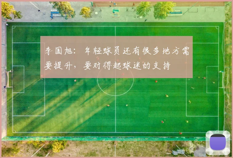 李国旭：年轻球员还有很多地方需要提升，要对得起球迷的支持