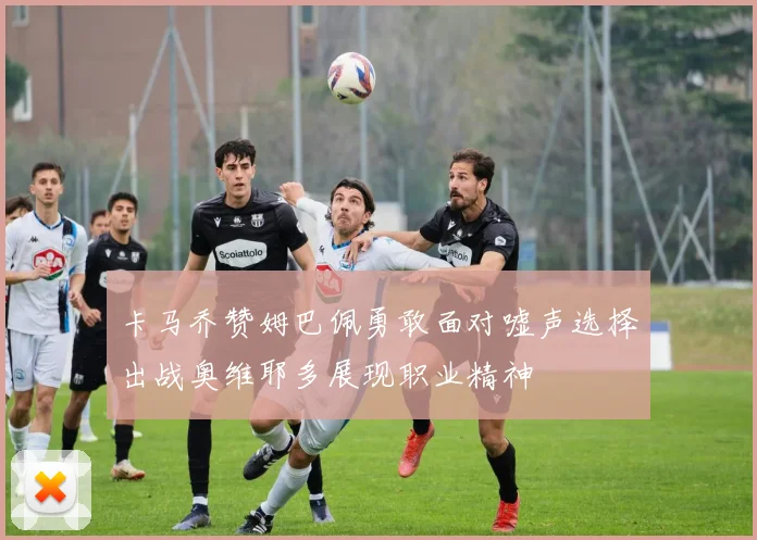 卡马乔赞姆巴佩勇敢面对嘘声选择出战奥维耶多展现职业精神