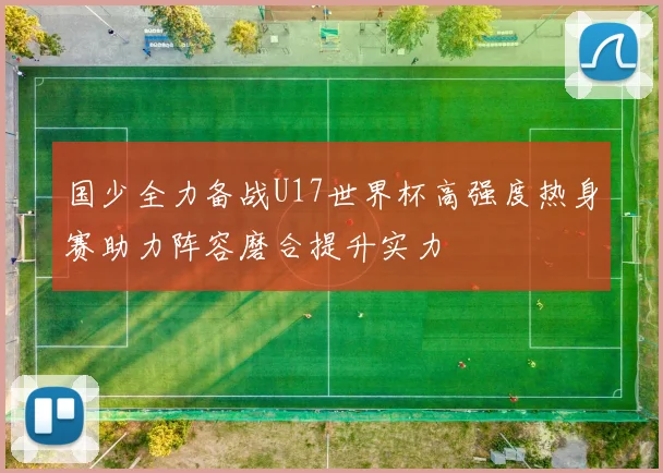 国少全力备战U17世界杯高强度热身赛助力阵容磨合提升实力