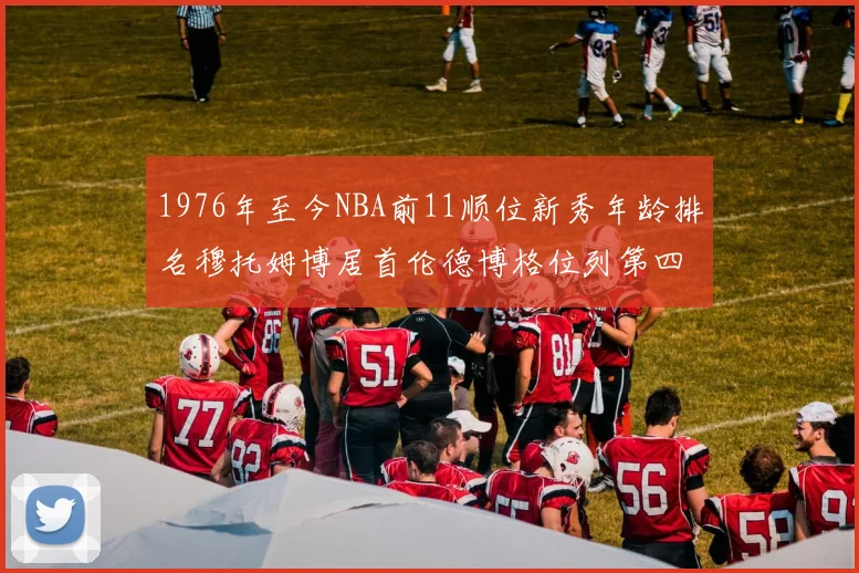 1976年至今NBA前11顺位新秀年龄排名穆托姆博居首伦德博格位列第四