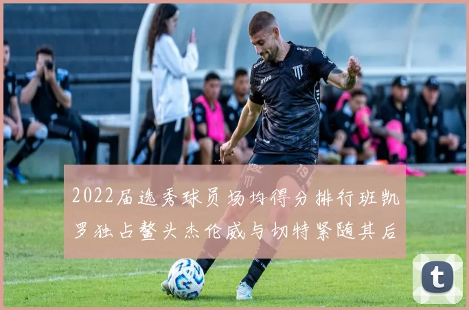 2022届选秀球员场均得分排行班凯罗独占鳌头杰伦威与切特紧随其后