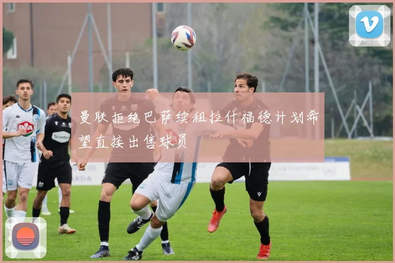 曼联拒绝巴萨续租拉什福德计划希望直接出售球员