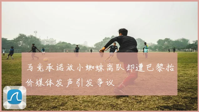 马竞承诺放小蜘蛛离队却遭巴黎抬价媒体发声引发争议