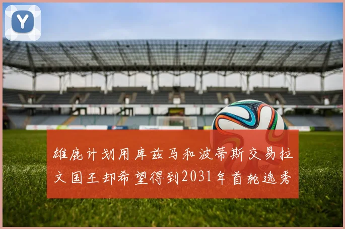 雄鹿计划用库兹马和波蒂斯交易拉文国王却希望得到2031年首轮选秀权