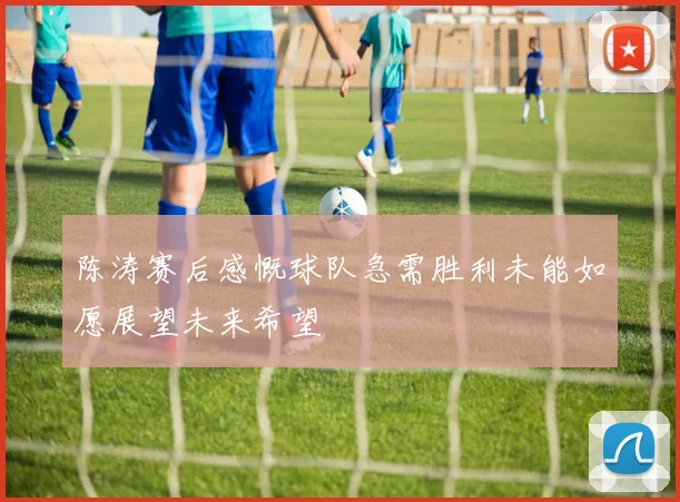 陈涛赛后感慨球队急需胜利未能如愿展望未来希望