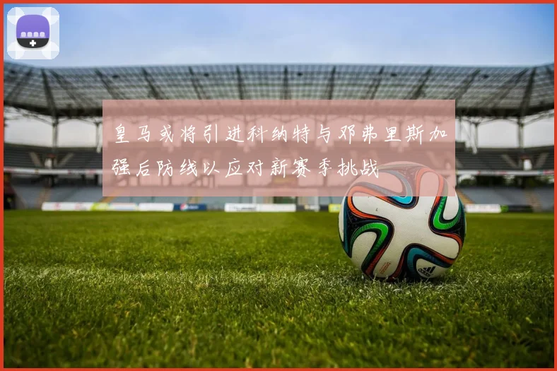 皇马或将引进科纳特与邓弗里斯加强后防线以应对新赛季挑战