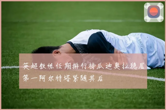英超教练任期排行榜瓜迪奥拉稳居第一阿尔特塔紧随其后